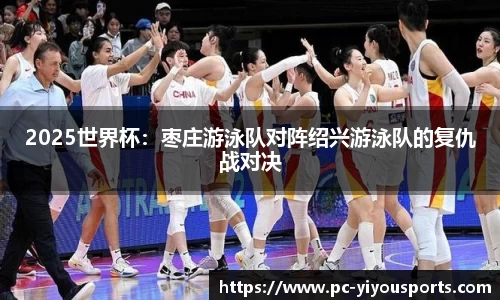 2025世界杯：枣庄游泳队对阵绍兴游泳队的复仇战对决